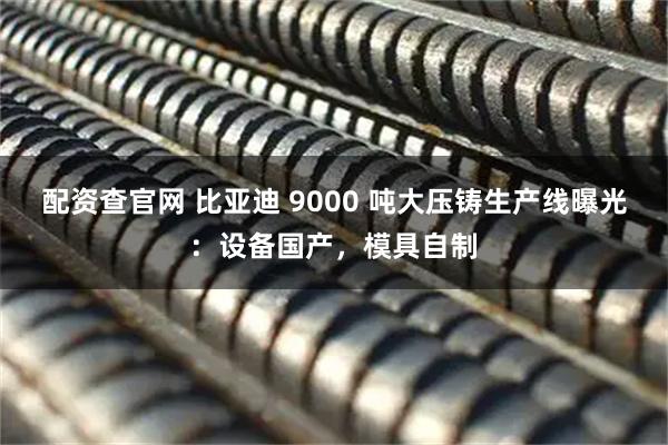 配资查官网 比亚迪 9000 吨大压铸生产线曝光：设备国产，模具自制