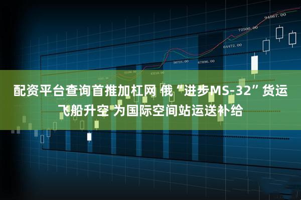 配资平台查询首推加杠网 俄“进步MS-32”货运飞船升空 为国际空间站运送补给