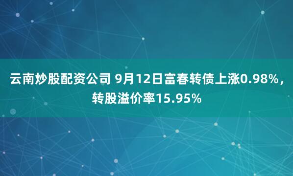 云南炒股配资公司 9月12日富春转债上涨0.98%，转股溢价率15.95%