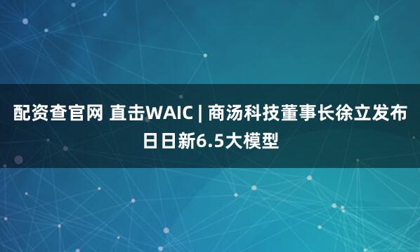 配资查官网 直击WAIC | 商汤科技董事长徐立发布日日新6.5大模型