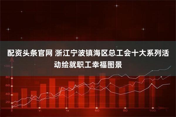 配资头条官网 浙江宁波镇海区总工会十大系列活动绘就职工幸福图景