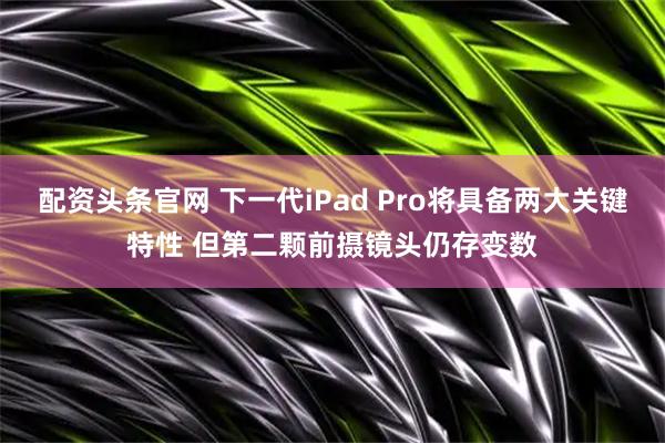 配资头条官网 下一代iPad Pro将具备两大关键特性 但第二颗前摄镜头仍存变数