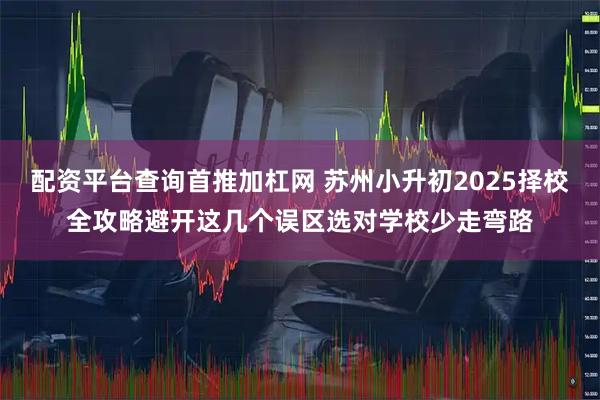 配资平台查询首推加杠网 苏州小升初2025择校全攻略避开这几个误区选对学校少走弯路