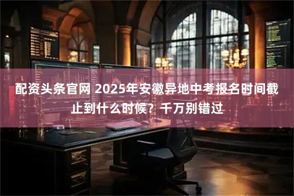 配资头条官网 2025年安徽异地中考报名时间截止到什么时候？千万别错过