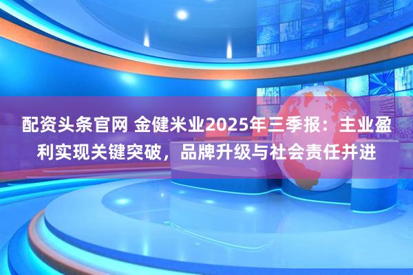 配资头条官网 金健米业2025年三季报：主业盈利实现关键突破，品牌升级与社会责任并进