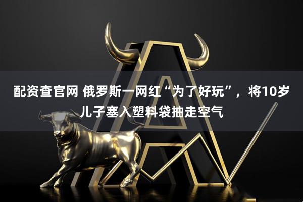配资查官网 俄罗斯一网红“为了好玩”，将10岁儿子塞入塑料袋抽走空气