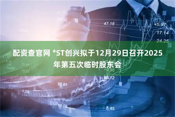 配资查官网 *ST创兴拟于12月29日召开2025年第五次临时股东会