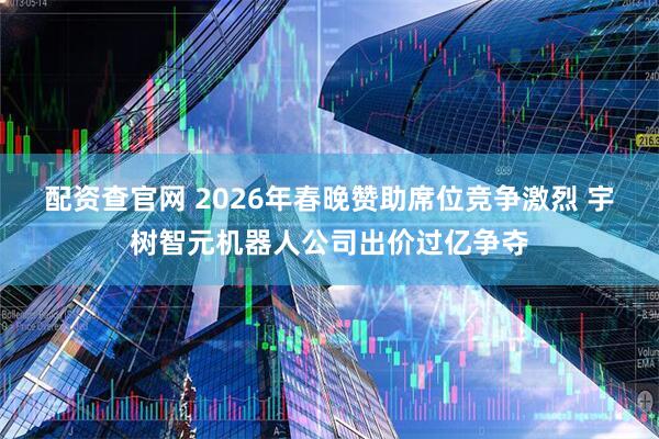 配资查官网 2026年春晚赞助席位竞争激烈 宇树智元机器人公司出价过亿争夺