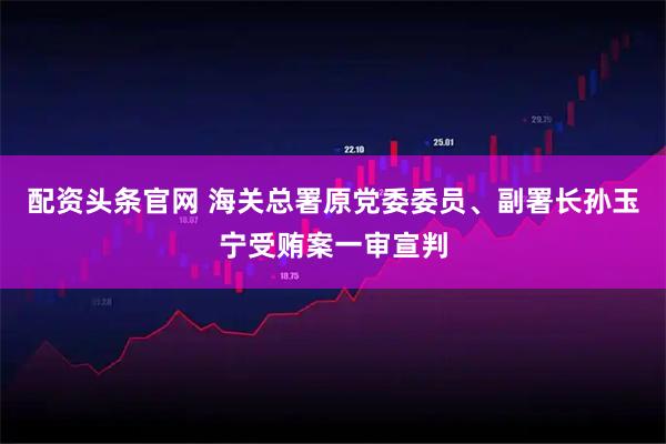 配资头条官网 海关总署原党委委员、副署长孙玉宁受贿案一审宣判