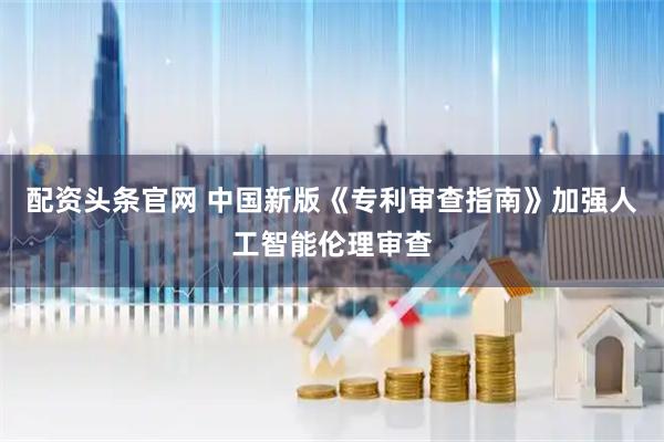 配资头条官网 中国新版《专利审查指南》加强人工智能伦理审查