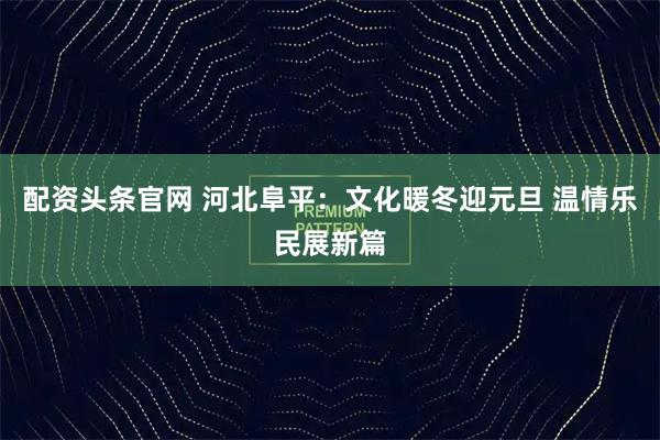 配资头条官网 河北阜平：文化暖冬迎元旦 温情乐民展新篇