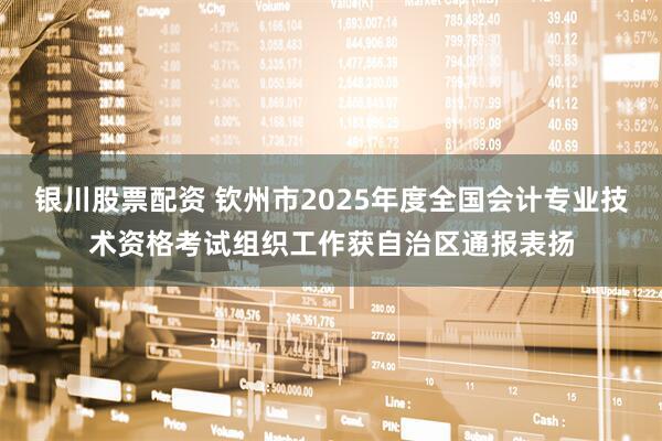 银川股票配资 钦州市2025年度全国会计专业技术资格考试组织工作获自治区通报表扬