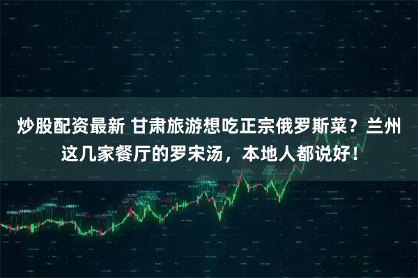 炒股配资最新 甘肃旅游想吃正宗俄罗斯菜？兰州这几家餐厅的罗宋汤，本地人都说好！