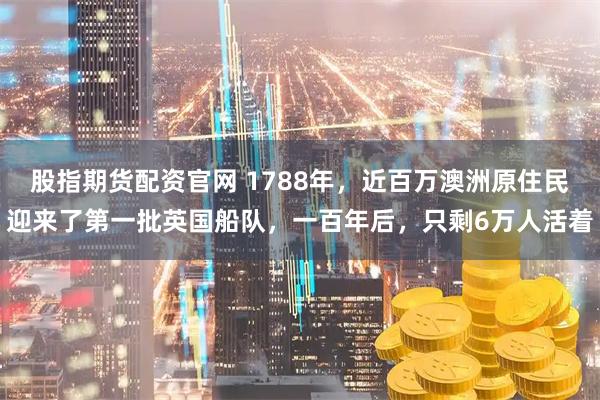 股指期货配资官网 1788年，近百万澳洲原住民迎来了第一批英国船队，一百年后，只剩6万人活着