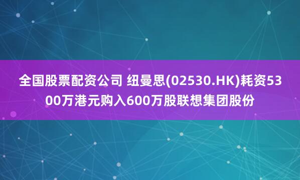 全国股票配资公司 纽曼思(02530.HK)耗资5300万港元购入600万股联想集团股份