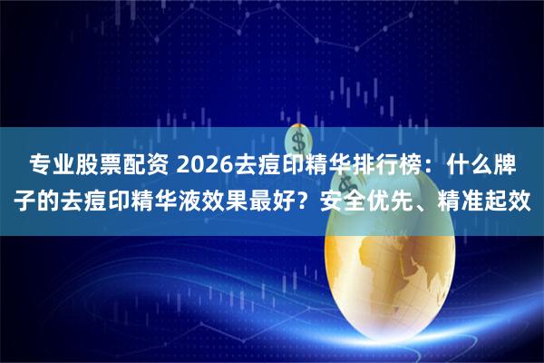 专业股票配资 2026去痘印精华排行榜：什么牌子的去痘印精华液效果最好？安全优先、精准起效