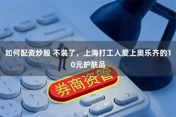 如何配资炒股 不装了，上海打工人爱上奥乐齐的10元护肤品