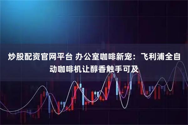 炒股配资官网平台 办公室咖啡新宠：飞利浦全自动咖啡机让醇香触手可及