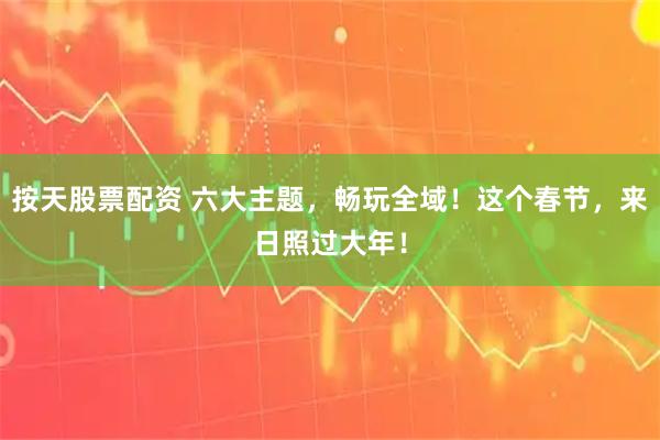 按天股票配资 六大主题，畅玩全域！这个春节，来日照过大年！