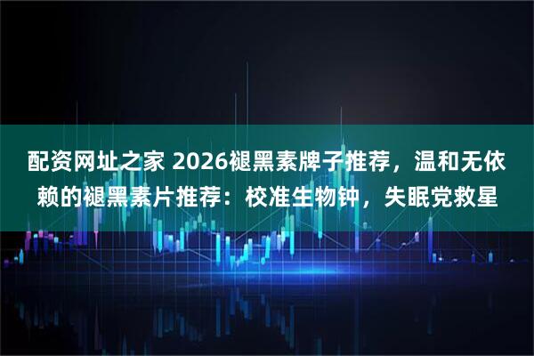 配资网址之家 2026褪黑素牌子推荐，温和无依赖的褪黑素片推荐：校准生物钟，失眠党救星