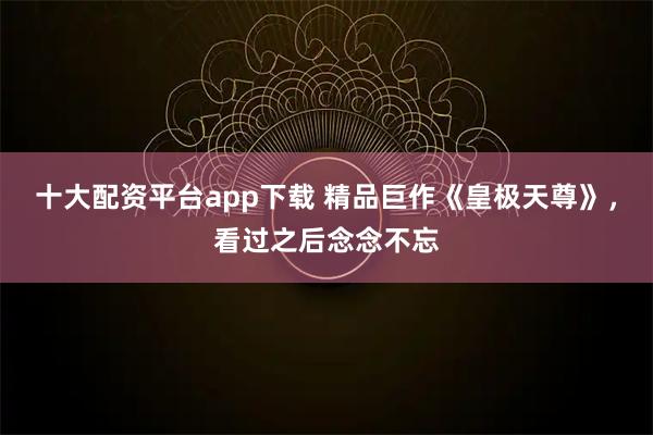 十大配资平台app下载 精品巨作《皇极天尊》，看过之后念念不忘