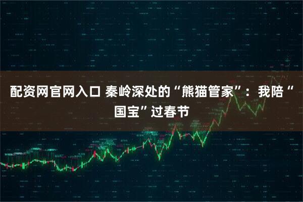 配资网官网入口 秦岭深处的“熊猫管家”：我陪“国宝”过春节