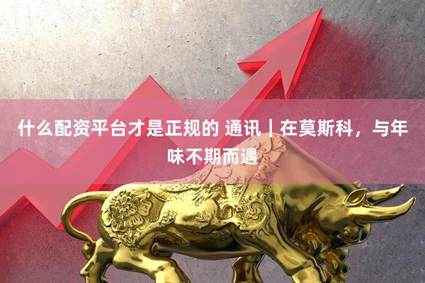 什么配资平台才是正规的 通讯|在莫斯科,与年味不期而遇