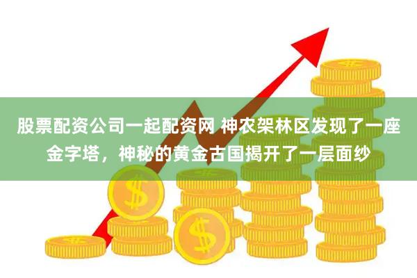股票配资公司一起配资网 神农架林区发现了一座金字塔,神秘的黄金古国揭开了一层面纱