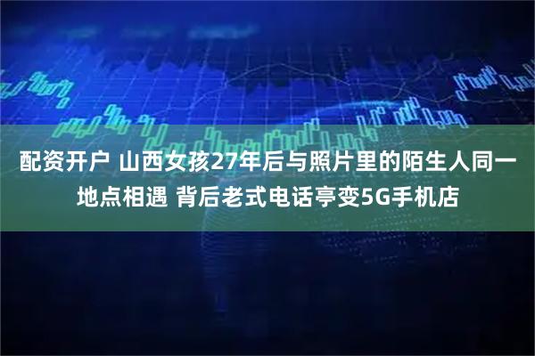 配资开户 山西女孩27年后与照片里的陌生人同一地点相遇 背后老式电话亭变5G手机店