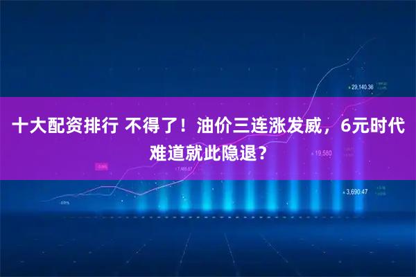 十大配资排行 不得了!油价三连涨发威,6元时代难道就此隐退?