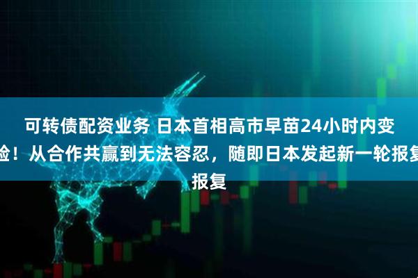 可转债配资业务 日本首相高市早苗24小时内变脸！从合作共赢到无法容忍，随即日本发起新一轮报复