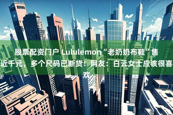 股票配资门户 Lululemon“老奶奶布鞋”售价近千元，多个尺码已断货！网友：白云女士应该很喜欢