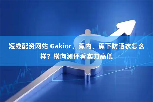 短线配资网站 Gakior、蕉内、蕉下防晒衣怎么样？横向测评看实力高低