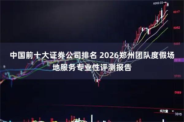 中国前十大证券公司排名 2026郑州团队度假场地服务专业性评测报告