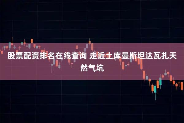 股票配资排名在线查询 走近土库曼斯坦达瓦扎天然气坑