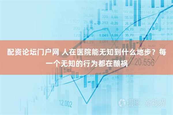 配资论坛门户网 人在医院能无知到什么地步？每一个无知的行为都在酿祸