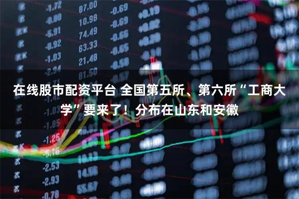 在线股市配资平台 全国第五所、第六所“工商大学”要来了！分布在山东和安徽