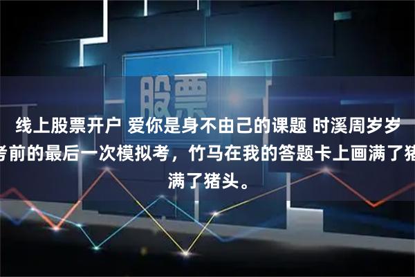 线上股票开户 爱你是身不由己的课题 时溪周岁岁 高考前的最后一次模拟考，竹马在我的答题卡上画满了猪头。