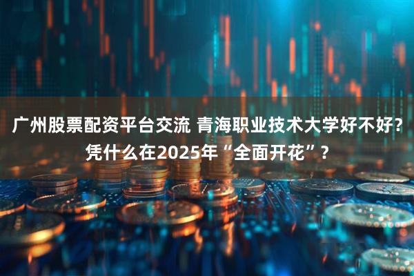 广州股票配资平台交流 青海职业技术大学好不好？凭什么在2025年“全面开花”？