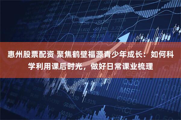 惠州股票配资 聚焦鹤壁福源青少年成长：如何科学利用课后时光，做好日常课业梳理