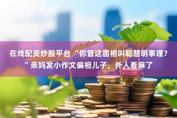 在线配资炒股平台 “你管这面相叫聪慧明事理？”亲妈发小作文偏袒儿子，外人看麻了