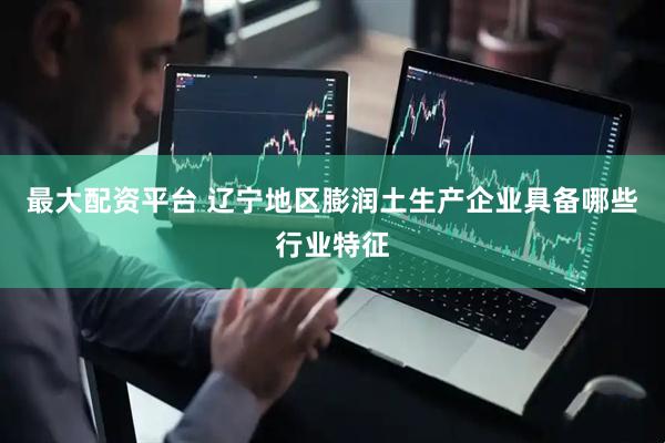最大配资平台 辽宁地区膨润土生产企业具备哪些行业特征