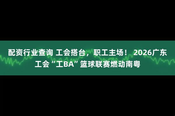 配资行业查询 工会搭台，职工主场！ 2026广东工会“工BA”篮球联赛燃动南粤