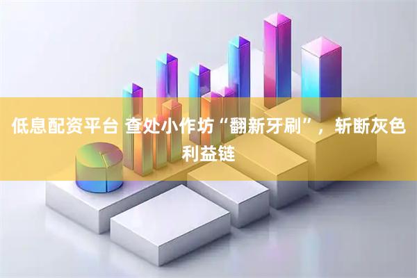 低息配资平台 查处小作坊“翻新牙刷”，斩断灰色利益链