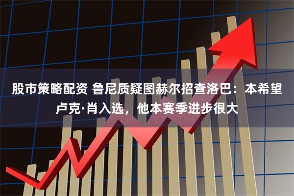 股市策略配资 鲁尼质疑图赫尔招查洛巴：本希望卢克·肖入选，他本赛季进步很大