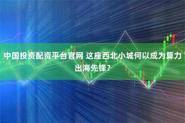 中国投资配资平台官网 这座西北小城何以成为算力出海先锋？