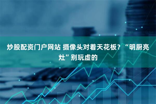 炒股配资门户网站 摄像头对着天花板？“明厨亮灶”别玩虚的