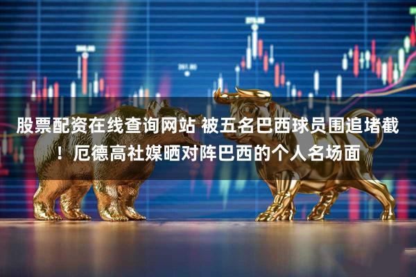 股票配资在线查询网站 被五名巴西球员围追堵截！厄德高社媒晒对阵巴西的个人名场面