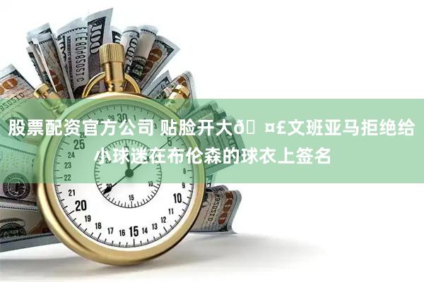 股票配资官方公司 贴脸开大🤣文班亚马拒绝给小球迷在布伦森的球衣上签名