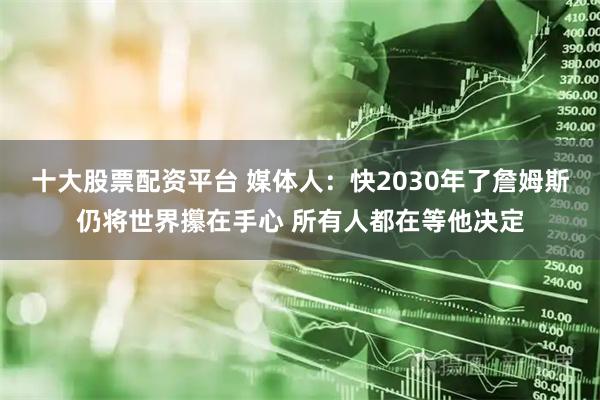 十大股票配资平台 媒体人：快2030年了詹姆斯仍将世界攥在手心 所有人都在等他决定